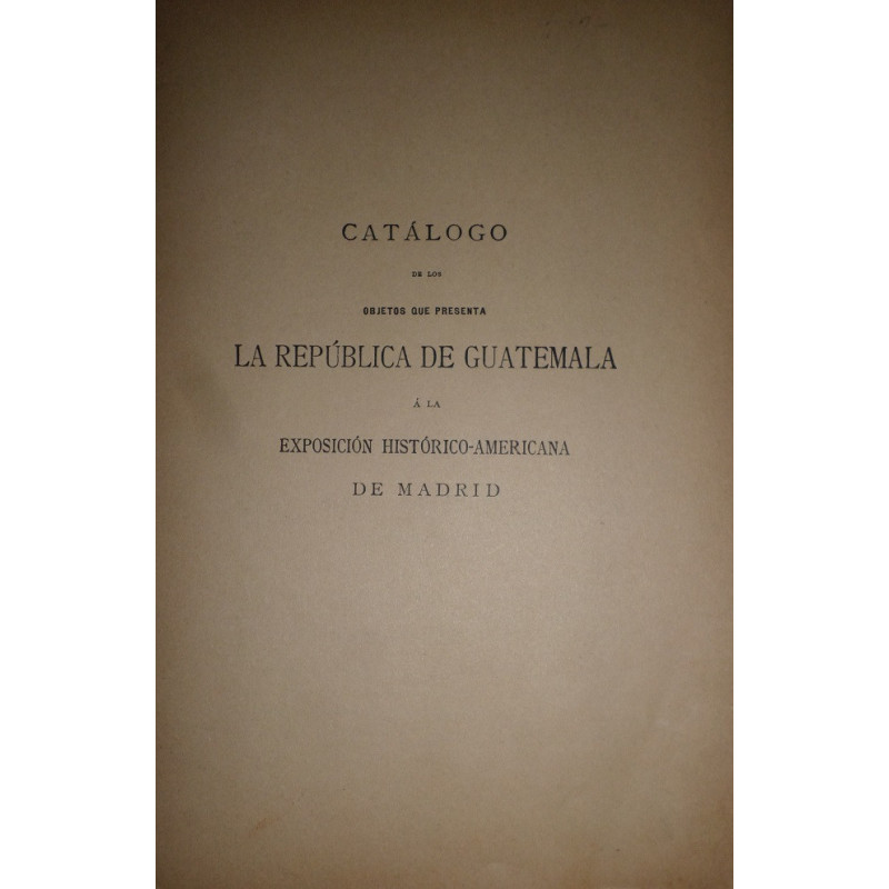 CATÁLOGO de los objetos que presenta la República de Guatemala a la Exposición Histórico-Americana de Madrid.